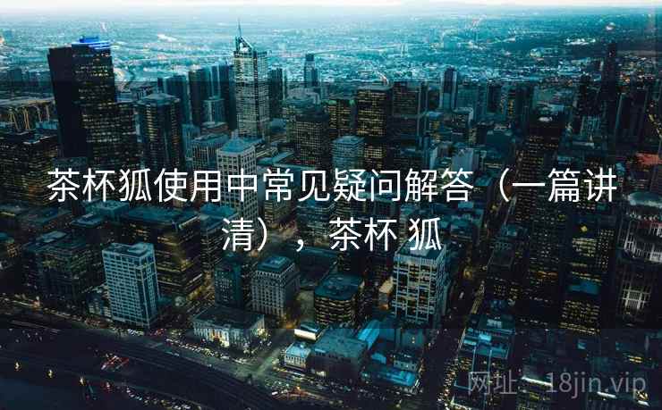 茶杯狐使用中常见疑问解答（一篇讲清），茶杯 狐