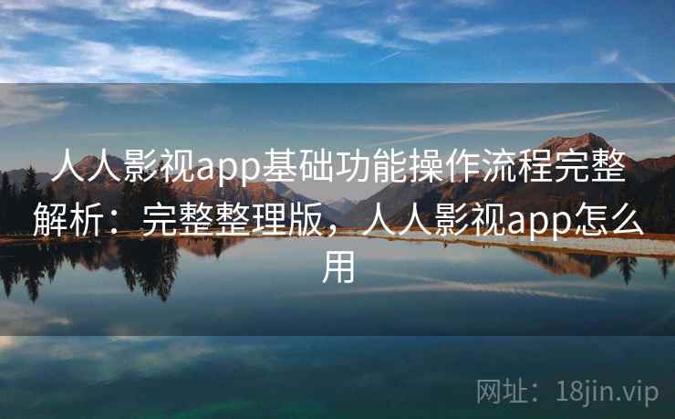 人人影视app基础功能操作流程完整解析：完整整理版，人人影视app怎么用
