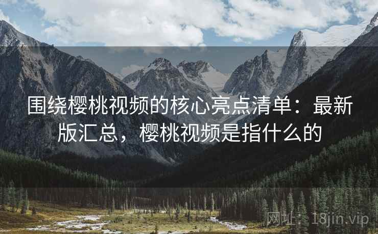 围绕樱桃视频的核心亮点清单：最新版汇总，樱桃视频是指什么的