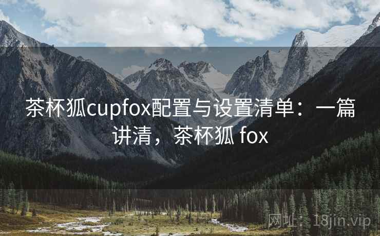 茶杯狐cupfox配置与设置清单：一篇讲清，茶杯狐 fox