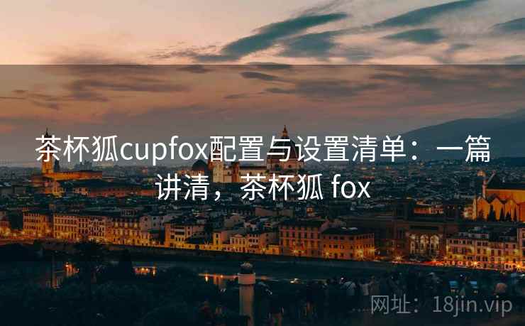 茶杯狐cupfox配置与设置清单：一篇讲清，茶杯狐 fox
