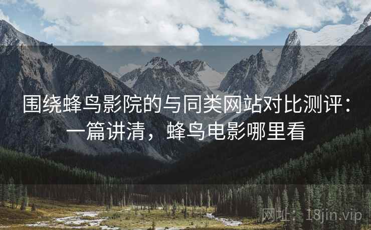 围绕蜂鸟影院的与同类网站对比测评：一篇讲清，蜂鸟电影哪里看