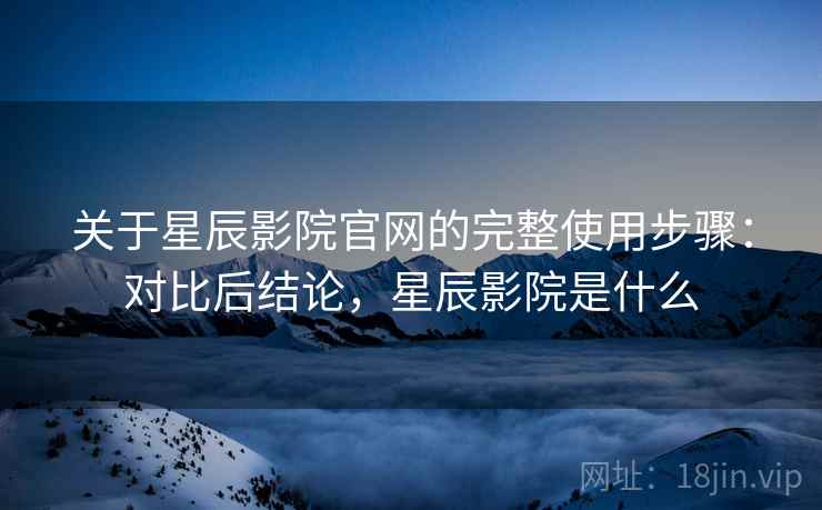 关于星辰影院官网的完整使用步骤：对比后结论，星辰影院是什么