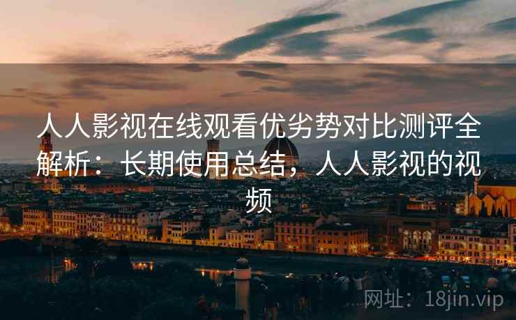 人人影视在线观看优劣势对比测评全解析：长期使用总结，人人影视的视频