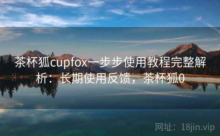 茶杯狐cupfox一步步使用教程完整解析：长期使用反馈，茶杯狐0