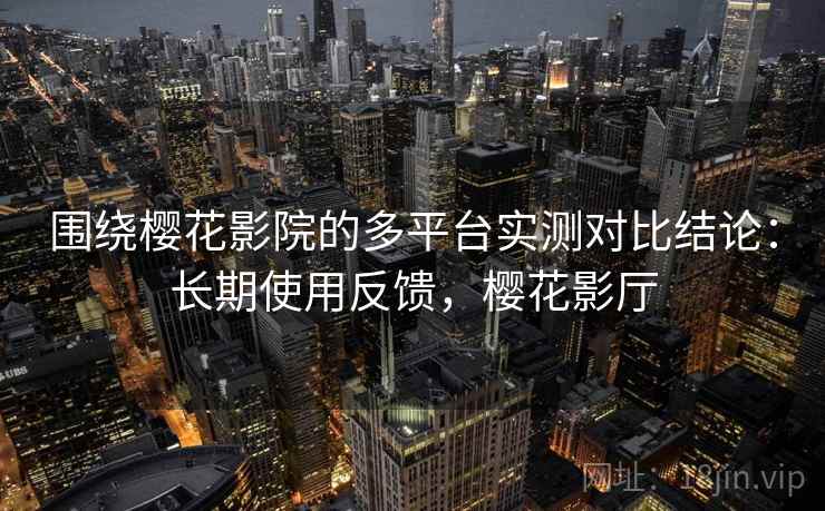 围绕樱花影院的多平台实测对比结论：长期使用反馈，樱花影厅