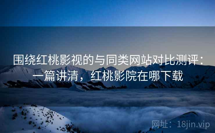 围绕红桃影视的与同类网站对比测评：一篇讲清，红桃影院在哪下载