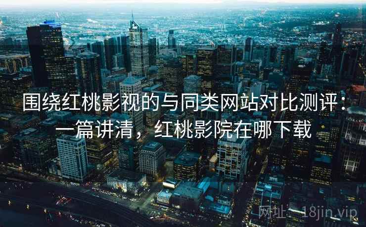 围绕红桃影视的与同类网站对比测评：一篇讲清，红桃影院在哪下载