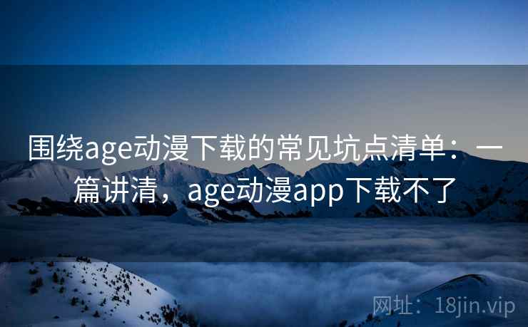 围绕age动漫下载的常见坑点清单：一篇讲清，age动漫app下载不了
