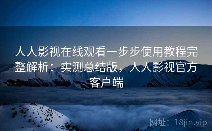 人人影视在线观看一步步使用教程完整解析：实测总结版，人人影视官方客户端