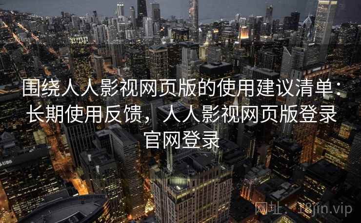 围绕人人影视网页版的使用建议清单：长期使用反馈，人人影视网页版登录官网登录