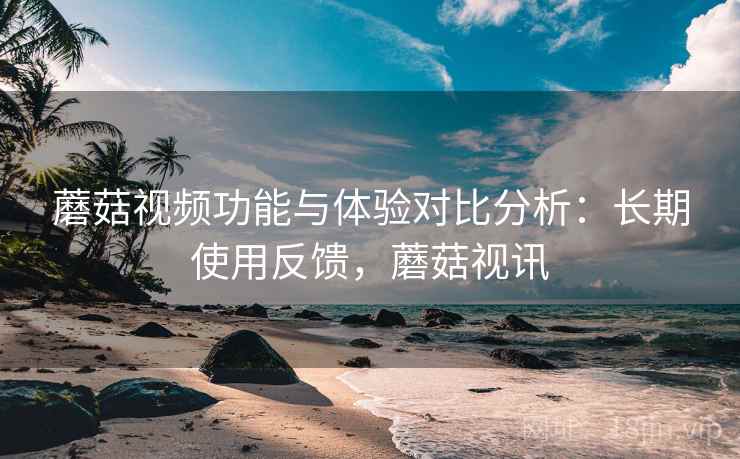 蘑菇视频功能与体验对比分析：长期使用反馈，蘑菇视讯