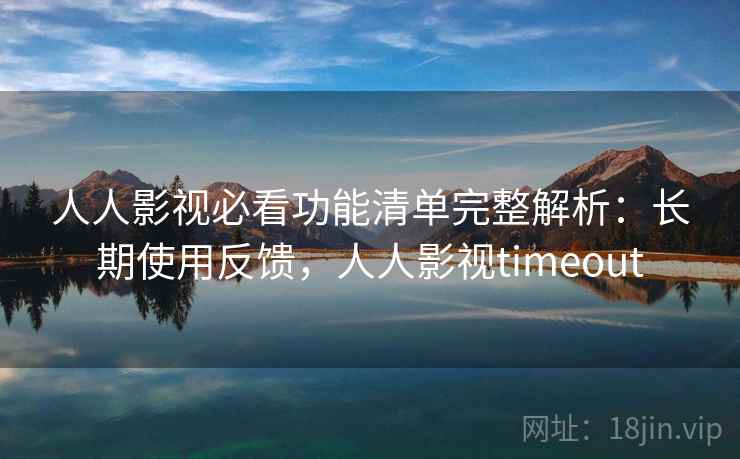 人人影视必看功能清单完整解析：长期使用反馈，人人影视timeout