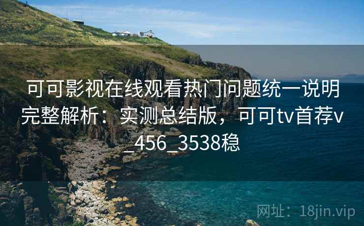 可可影视在线观看热门问题统一说明完整解析：实测总结版，可可tv首荐v_456_3538稳