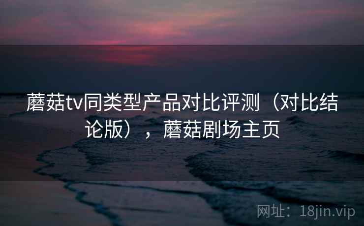 蘑菇tv同类型产品对比评测（对比结论版），蘑菇剧场主页