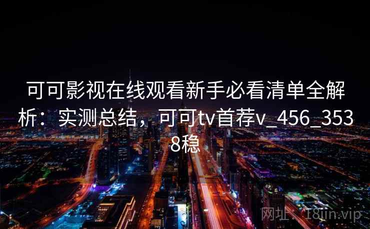 可可影视在线观看新手必看清单全解析：实测总结，可可tv首荐v_456_3538稳