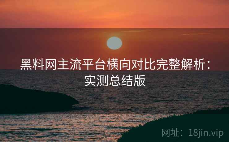 黑料网主流平台横向对比完整解析:实测总结版 黑料网主流平台横向对比完整解析:实测总结版