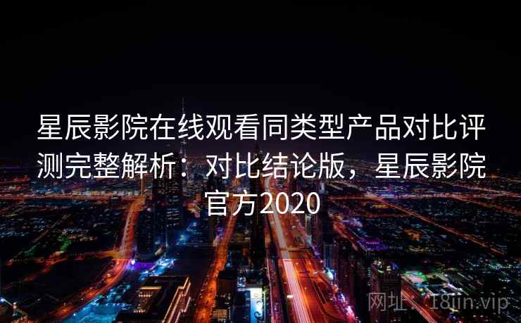 星辰影院在线观看同类型产品对比评测完整解析：对比结论版，星辰影院官方2020