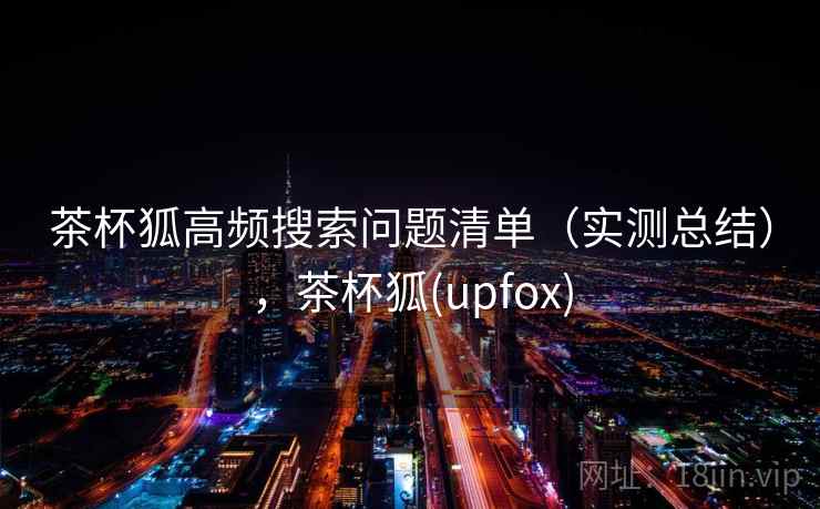 茶杯狐高频搜索问题清单（实测总结），茶杯狐(upfox)