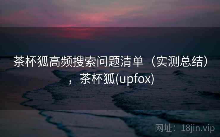 茶杯狐高频搜索问题清单（实测总结），茶杯狐(upfox)