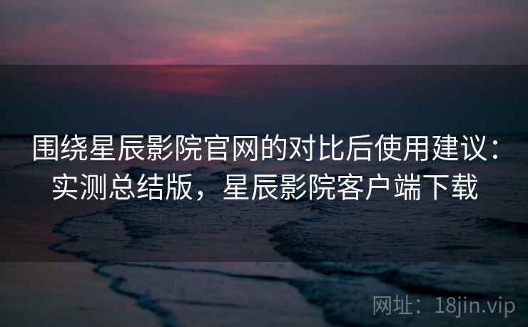 围绕星辰影院官网的对比后使用建议:实测总结版,星辰影院客户端下载 围绕星辰影院官网的对比后使用建议:实测总结版,星辰影院客户端下载