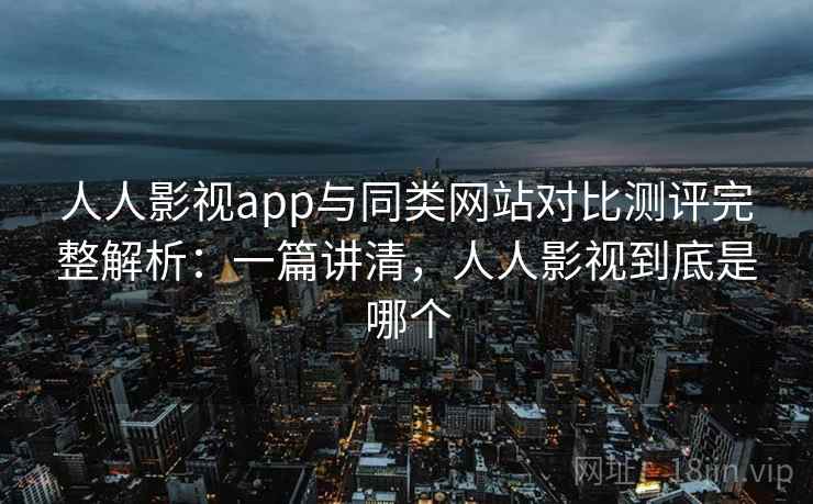 人人影视app与同类网站对比测评完整解析：一篇讲清，人人影视到底是哪个