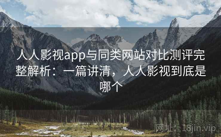 人人影视app与同类网站对比测评完整解析：一篇讲清，人人影视到底是哪个
