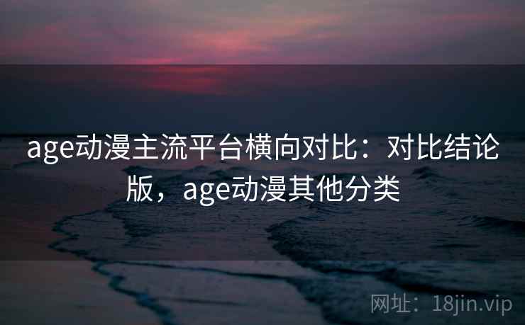 age动漫主流平台横向对比：对比结论版，age动漫其他分类