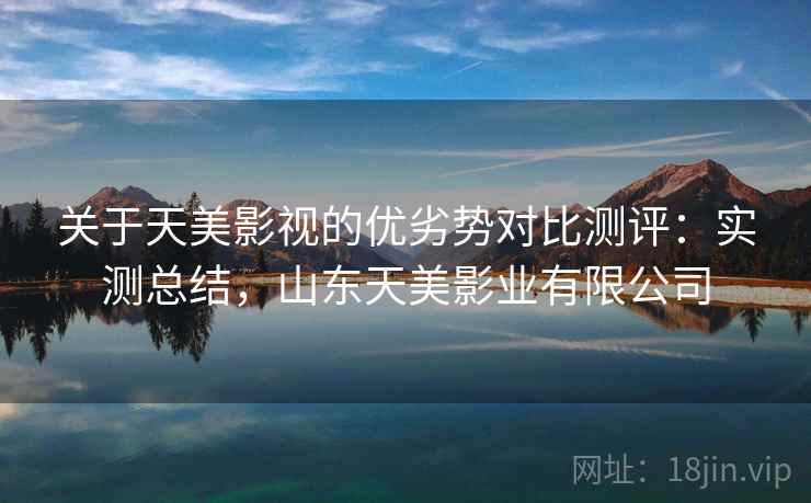 关于天美影视的优劣势对比测评:实测总结,山东天美影业有限公司 关于天美影视的优劣势对比测评:实测总结,山东天美影业有限公司