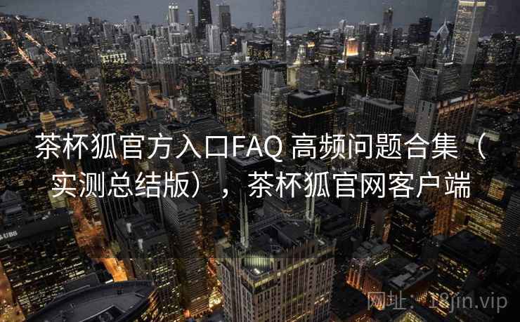 茶杯狐官方入口FAQ 高频问题合集（实测总结版），茶杯狐官网客户端