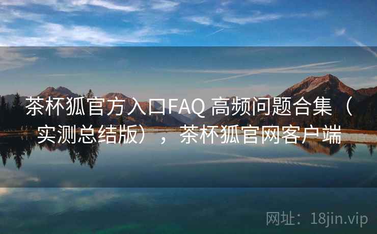 茶杯狐官方入口FAQ 高频问题合集（实测总结版），茶杯狐官网客户端