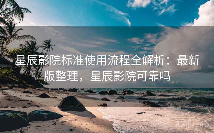 星辰影院标准使用流程全解析：最新版整理，星辰影院可靠吗