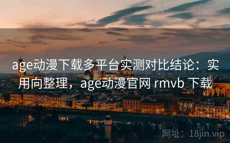 age动漫下载多平台实测对比结论：实用向整理，age动漫官网 rmvb 下载