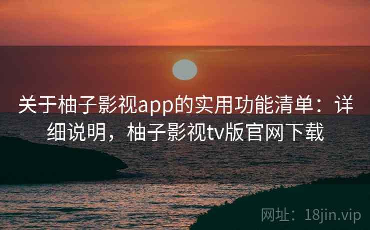 关于柚子影视app的实用功能清单：详细说明，柚子影视tv版官网下载