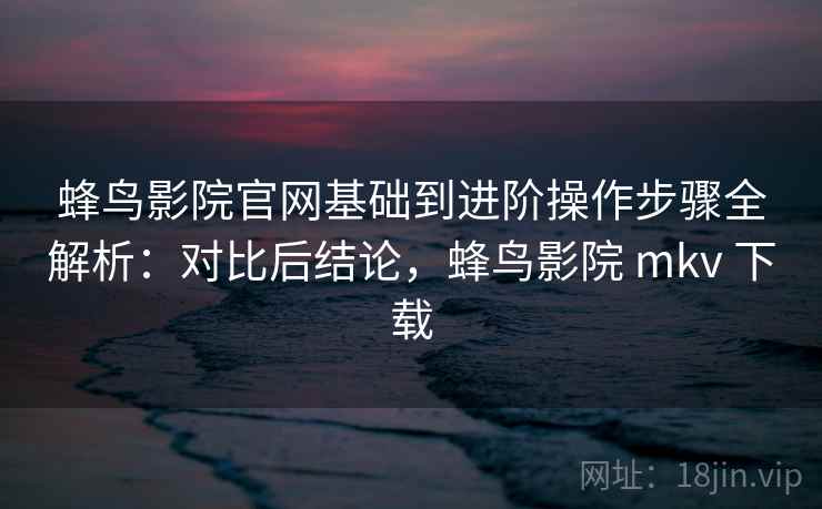 蜂鸟影院官网基础到进阶操作步骤全解析：对比后结论，蜂鸟影院 mkv 下载