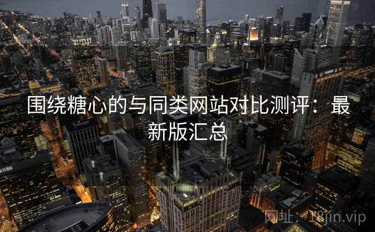 围绕糖心的与同类网站对比测评：最新版汇总