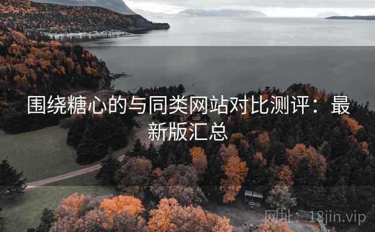 围绕糖心的与同类网站对比测评：最新版汇总