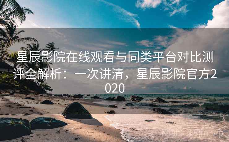 星辰影院在线观看与同类平台对比测评全解析：一次讲清，星辰影院官方2020