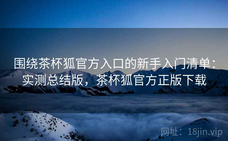 围绕茶杯狐官方入口的新手入门清单：实测总结版，茶杯狐官方正版下载