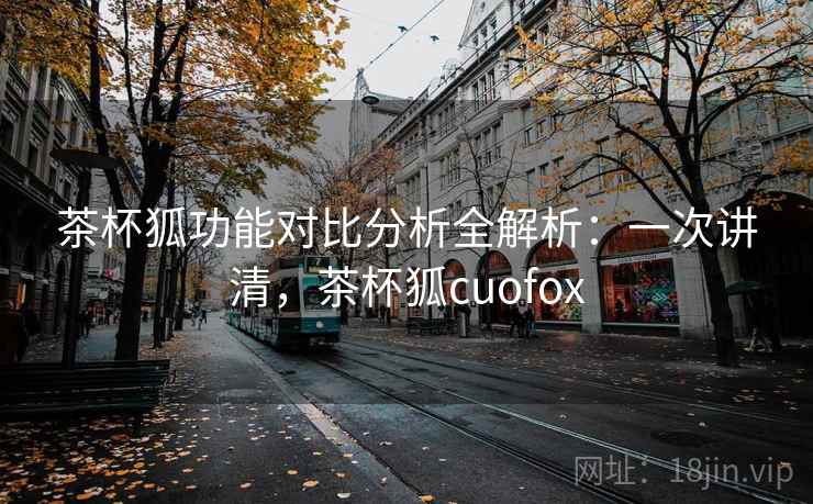茶杯狐功能对比分析全解析：一次讲清，茶杯狐cuofox