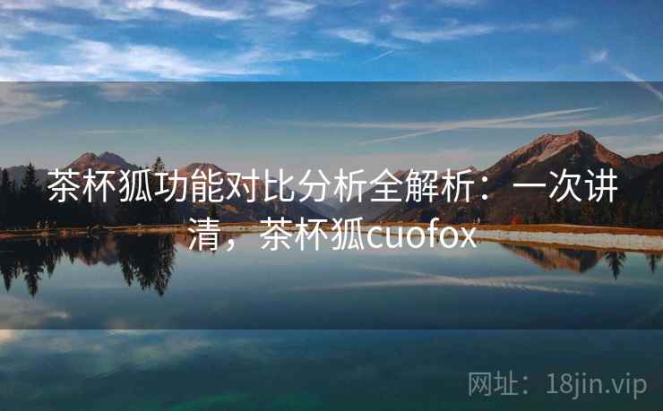 茶杯狐功能对比分析全解析：一次讲清，茶杯狐cuofox