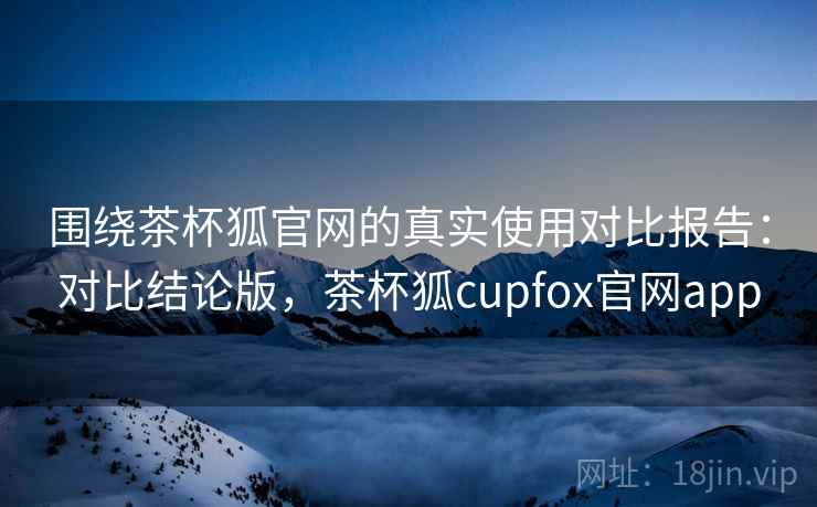围绕茶杯狐官网的真实使用对比报告：对比结论版，茶杯狐cupfox官网app