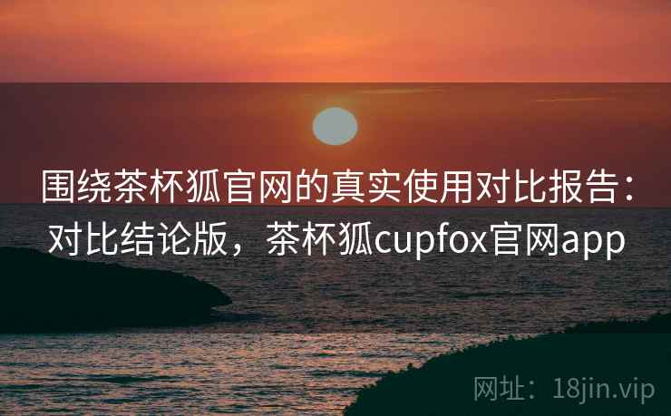 围绕茶杯狐官网的真实使用对比报告：对比结论版，茶杯狐cupfox官网app