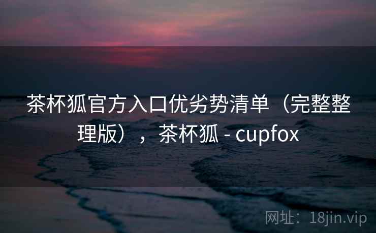 茶杯狐官方入口优劣势清单(完整整理版),茶杯狐 - cupfox 茶杯狐官方入口优劣势清单(完整整理版),茶杯狐 - cupfox