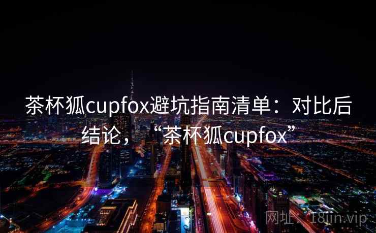 茶杯狐cupfox避坑指南清单：对比后结论，“茶杯狐cupfox”