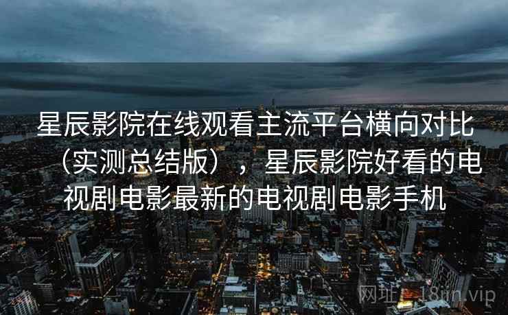 星辰影院在线观看主流平台横向对比（实测总结版），星辰影院好看的电视剧电影最新的电视剧电影手机
