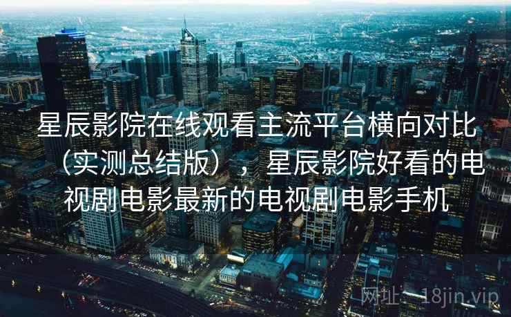 星辰影院在线观看主流平台横向对比（实测总结版），星辰影院好看的电视剧电影最新的电视剧电影手机