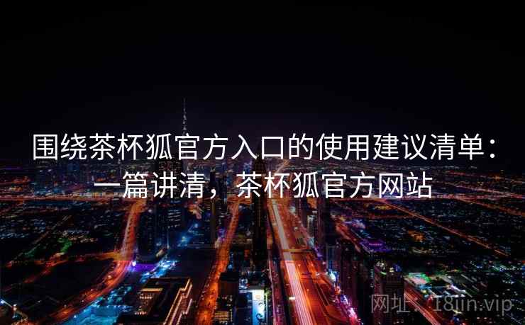 围绕茶杯狐官方入口的使用建议清单：一篇讲清，茶杯狐官方网站
