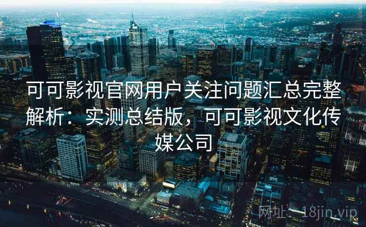 可可影视官网用户关注问题汇总完整解析：实测总结版，可可影视文化传媒公司