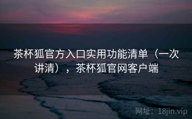 茶杯狐官方入口实用功能清单（一次讲清），茶杯狐官网客户端